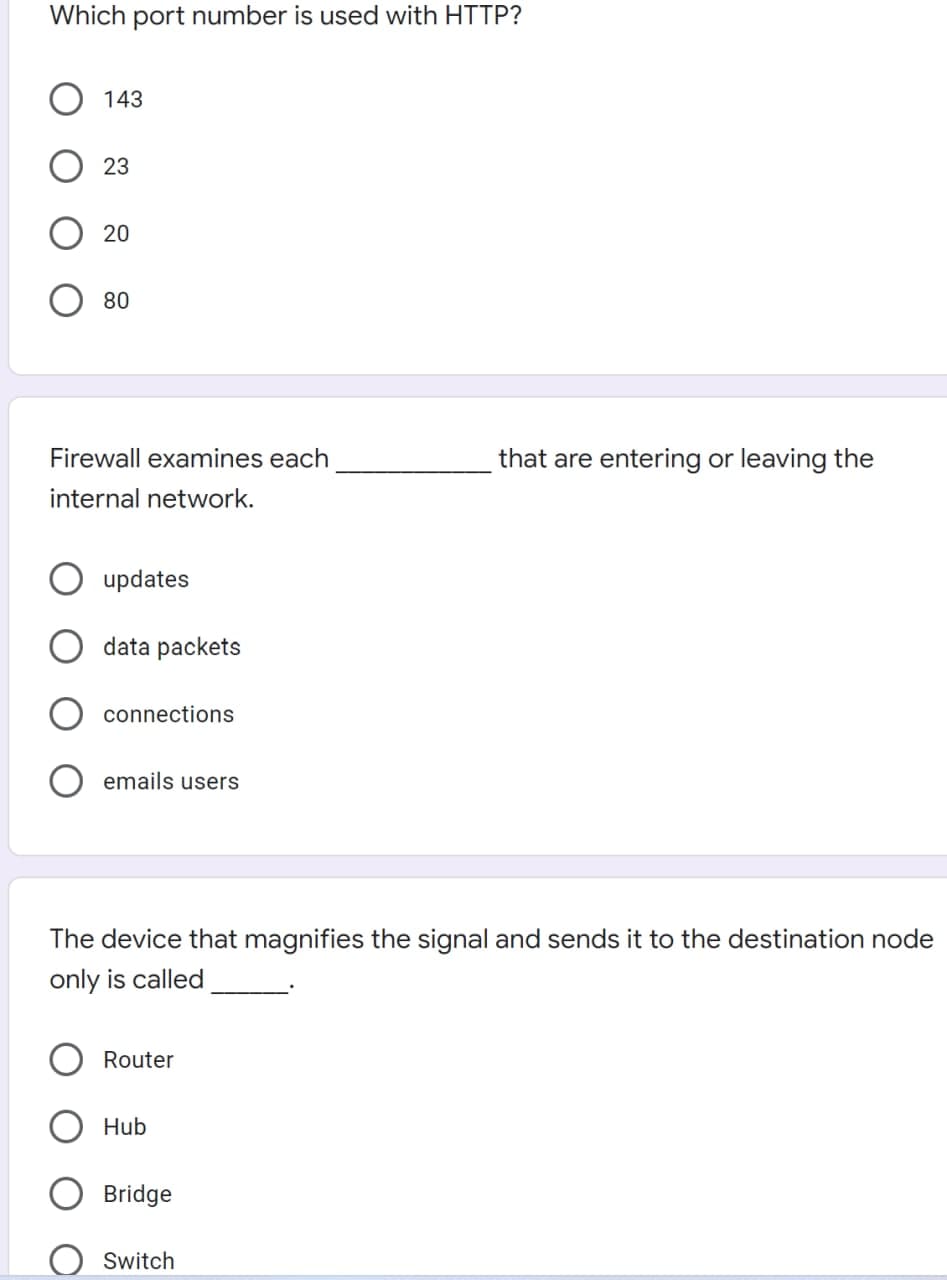 Which port number is used with HTTP?
143
23
20
80
Firewall examines each
that are entering or leaving the
internal network.
updates
data packets
connections
emails users
The device that magnifies the signal and sends it to the destination node
only is called
Router
Hub
Bridge
Switch
