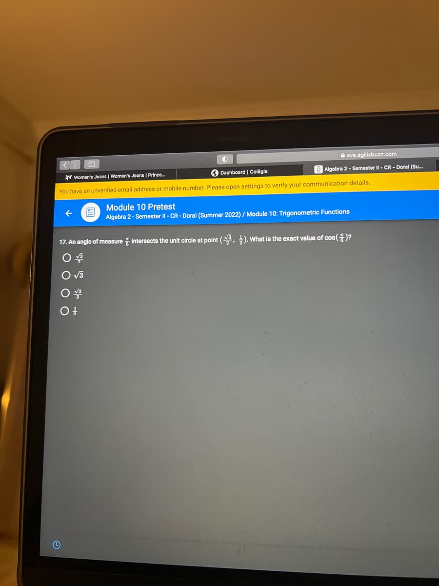 D
ave.agilixbuzz.com
Algebra 2 - Semester II - CR - Doral (Su...
XX Women's Jeans | Women's Jeans | Prince...
Dashboard | Colegia
You have an unverified email address or mobile number. Please open settings to verify your communication details.
Module 10 Pretest
Algebra 2 - Semester II -CR-Doral (Summer 2022) / Module 10: Trigonometric Functions
17. An angle of measure intersects the unit circle at point (3, 4). What is the exact value of cos()?
O √3
O √3
O V3
0 1/1