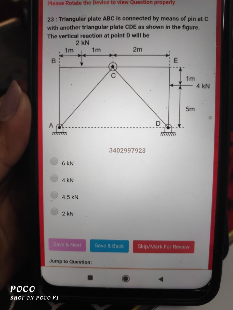 Please Rotate the Device to view Question properly
23: Triangular plate ABC is connected by means of pin at C
with another triangular plate CDE as shown in the figure.
The vertical reaction at point D will be
2 kN
1m
1m
2m
B :
1m
4 kN
5m
3402997923
6 kN
4 kN
4.5 kN
2 kN
Save & Next
Save & Back
Skip/Mark For Review
Jump to Question:
POCO
SHOT ON POCO FI
