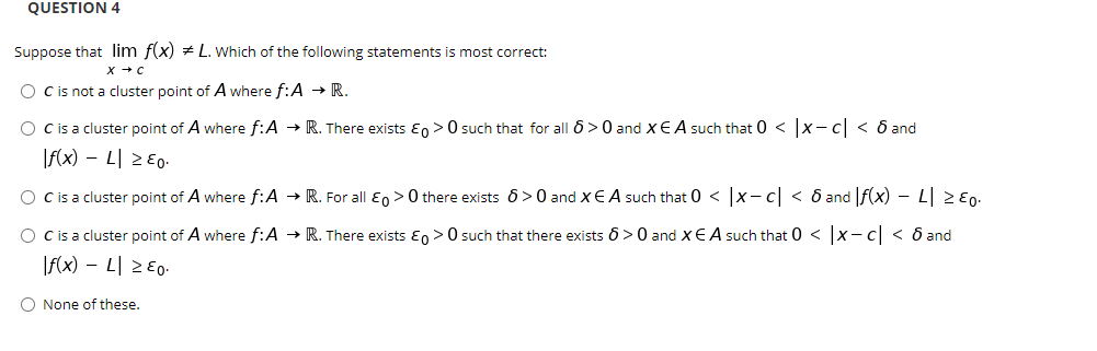 QUESTION 4
Suppose that lim f(x) + L. Which of the following statements is most correct:
x +C
O Cis not a cluster point of A where f:A → R.
O cis a cluster point of A where f:A → R. There exists E, >0 such that for all 6>0 and xE A such that 0 < |x- c| < ô and
|f(x) – L| 2 E0-
O Cis a cluster point of A where f:A → R. For all En >0 there exists 6>0 and XE A such that 0 < x-c < 6 and f(x) - L| 2 E0.
O Cis a cluster point of A where f:A → R. There exists En > 0 such that there exists 6>0 and xEA such that 0 < x- c < 6 and
|f(x) – L| 2 E0-
O None of these.
