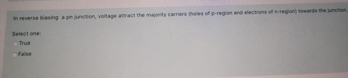 In reverse biasing a pn junction, voltage attract the majority carriers (holes of p-region and electrons of n-region) towards the junction.
Select one:
O True
OFalse
