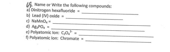19. Name or Write the following compounds:
a) Dinitrogen hexafluoride =
b) Lead (IV) oxide =
c) NaMno, =
d) Ag3PO, =
e) Polyatomic lon: C,0,2 =
f) Polyatomic lon: Chromate =
