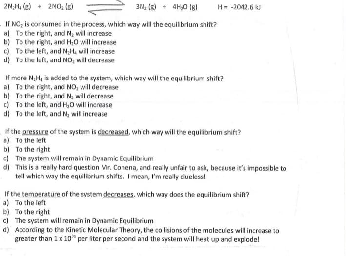 2N,H4 (g) + 2NO2 (g)
3N2 (g) + 4H,0 (g)
H = -2042.6 kJ
If NO, is consumed in the process, which way will the equilibrium shift?
a) To the right, and N2 will increase
b) To the right, and H20 will increase
c) To the left, and N,H, will increase
d) To the left, and NO, will decrease
If more N;H, is added to the system, which way will the equilibrium shift?
a) To the right, and NO, will decrease
b) To the right, and N2 will decrease
c) To the left, and H,0 will increase
d) To the left, and N2 will increase
If the pressure of the system is decreased, which way will the equilibrium shift?
a) To the left
b) To the right
c) The system will remain in Dynamic Equilibrium
d) This is a really hard question Mr. Conena, and really unfair to ask, because it's impossible to
tell which way the equilibrium shifts. I mean, l'm really clueless!
If the temperature of the system decreases, which way does the equilibrium shift?
a) To the left
b) To the right
c) The system will remain in Dynamic Equilibrium
d) According to the Kinetic Molecular Theory, the collisions of the molecules will increase to
greater than 1 x 10" per liter per second and the system will heat up and explode!
