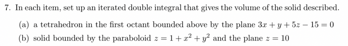 7. In each item, set up an iterated double integral that gives the volume of the solid described.
(a) a tetrahedron in the first octant bounded above by the plane 3x + y + 5z - 15 = 0
(b) solid bounded by the paraboloid z = 1 + x² + y² and the plane z = 10