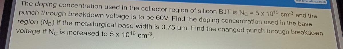 fest time left: 02:18:58
The doping concentration used in the collector region of silicon BJT is Nc = 5x 1015 cm-3 and the
punch through breakdown voltage is to be 60V. Find the doping concentration used in the base
region (NB) if the metallurgical base width is 0.75 pm. Find the changed punch through breakdown
voltage if Nc is increased to 5 x 1016 cm-3.
%3D
