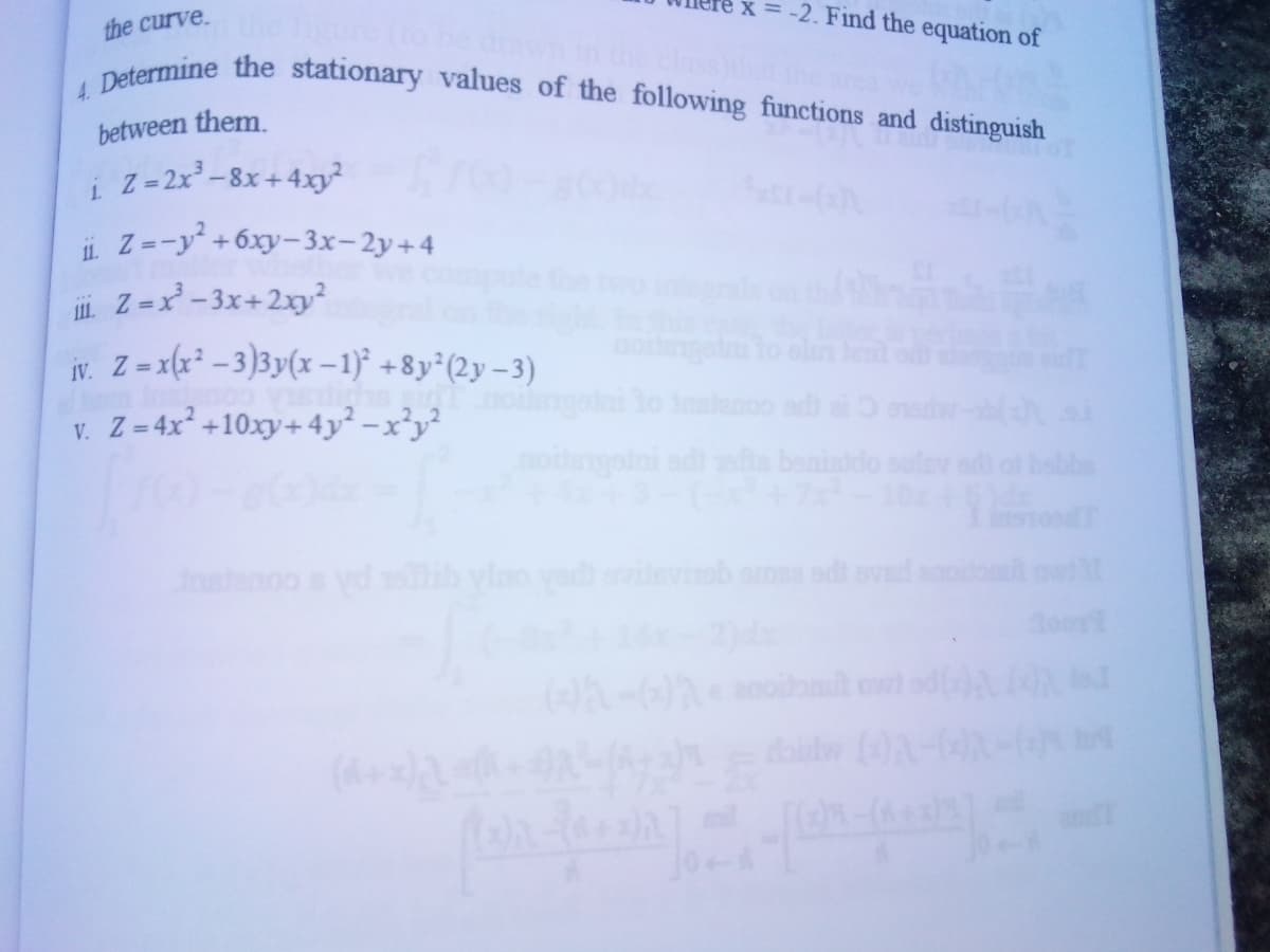 x = -2. Find the equation of
4. Determine the stationary values of the following functions and distinguish
the curve.
between them.
Z = 2x -8x +4xy²
i Z=-y +6xy-3x-2y+4
Z =x² - 3x+2xy?
11.
ir. Z-x(x* – 3)3y(x –1)° +8y°(2y – 3)
nonget
IV.
pe comp
notngoini adi ofis benisido sulav s
v. Z = 4x² +10xy+ 4y² – x²y²
Insanoo s yd ib ylno vad vitevinb amea sd evad anoio owt
ति ज
doir
