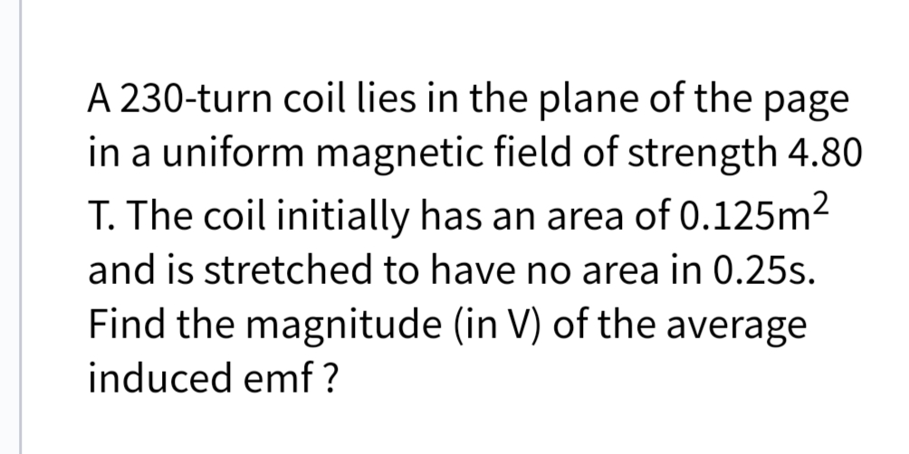 A 230-turn coil lies in the plane of the page
in a uniform magnetic field of strength 4.80
T. The coil initially has an area of 0.125m2
and is stretched to have no area in 0.25s.
Find the magnitude (in V) of the average
induced emf ?
