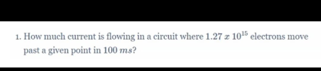 1. How much current is flowing in a circuit where 1.27 x 1015 electrons move
past a given point in 100 ms?
