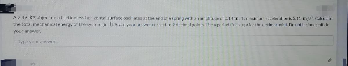 A 2.49 kg object on a frictionless horizontal surface oscillates at the end of a spring with an amplitude of 0.14 m. Its maximum acceleration is 3.11 m/s². Calculate
the total mechanical energy of the system (in J). State your answer correct to 2 decimal points. Use a period (full stop) for the decimal point. Do not include units in
your answer.
Type your answer..
nts
