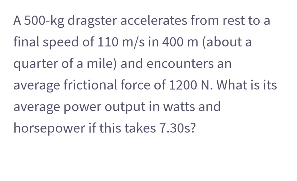 A 500-kg dragster accelerates from rest to a
final speed of 110 m/s in 400 m (about a
quarter of a mile) and encounters an
average frictional force of 1200 N. What is its
average power output in watts and
horsepower if this takes 7.30s?
