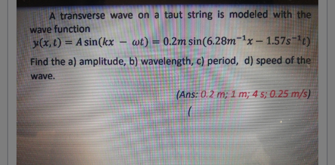 A transverse wave on a taut string is modeled with the
wave function
x(x, t) = A sin(kx
wt) = 0.2m sin(6.28m-1x- 1.57s-t)
Find the a) amplitude, b) wavelength, c) period, d) speed of the
wave.
(Ans: 0.2 m; 1 m; 4 s; 0.25 m/s)
