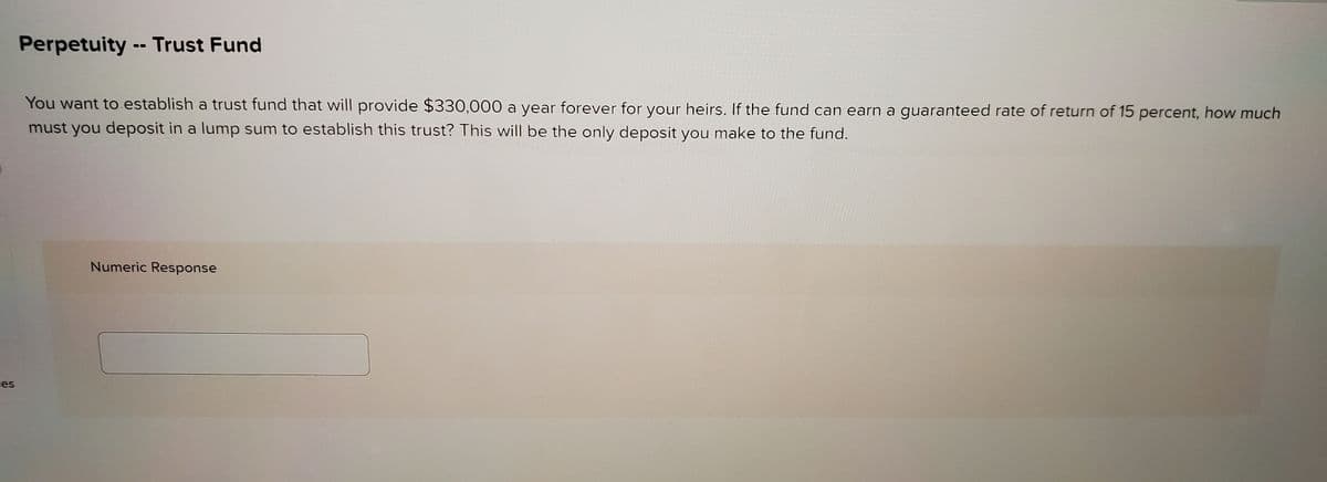 ces
-
Perpetuity Trust Fund
You want to establish a trust fund that will provide $330,000 a year forever for your heirs. If the fund can earn a guaranteed rate of return of 15 percent, how much
must you deposit in a lump sum to establish this trust? This will be the only deposit you make to the fund.
Numeric Response