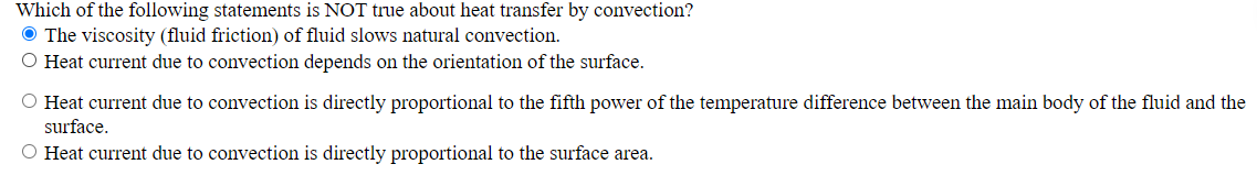 Which of the following statements is NOT true about heat transfer by convection?
O The viscosity (fluid friction) of fluid slows natural convection.
O Heat current due to convection depends on the orientation of the surface.
O Heat current due to convection is directly proportional to the fifth power of the temperature difference between the main body of the fluid and the
surface.
O Heat current due to convection is directly proportional to the surface area.
