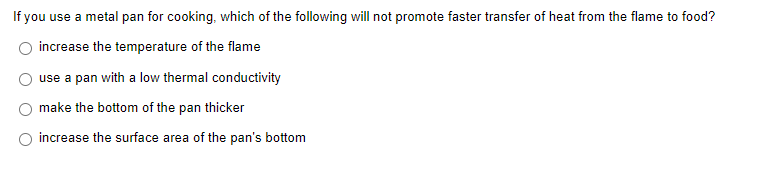 If you use a metal pan for cooking, which of the following will not promote faster transfer of heat from the flame to food?
increase the temperature of the flame
use a pan with a low thermal conductivity
make the bottom of the pan thicker
increase the surface area of the pan's bottom
