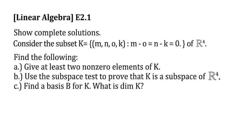 [Linear Algebra] E2.1
Show complete solutions.
Consider the subset K= {(m, n, o, k): m-o=n-k=0.} of R¹.
Find the following:
a.) Give at least two nonzero elements of K.
b.) Use the subspace test to prove that K is a subspace of R4.
c.) Find a basis B for K. What is dim K?