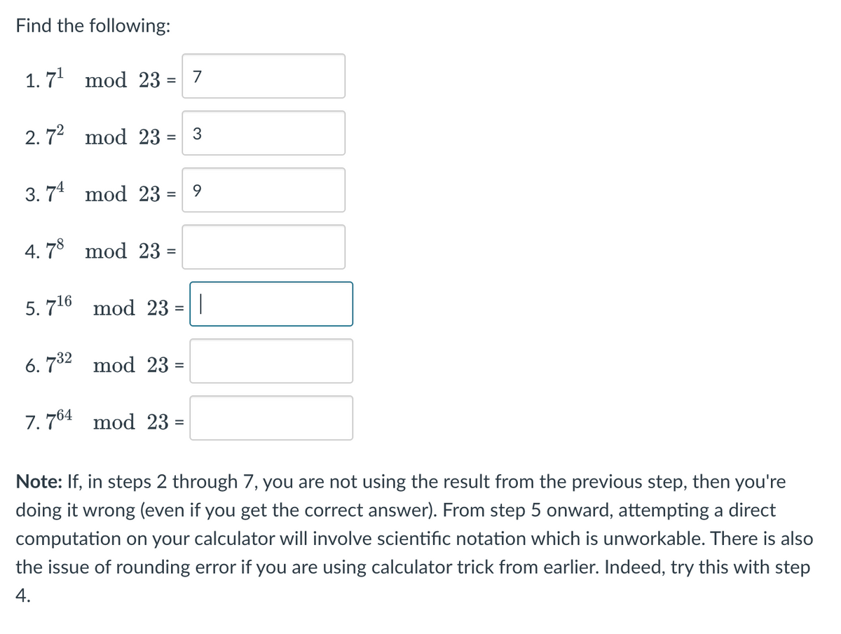 Find the following:
1.7¹ mod 23 = 7
2.7² mod 23 = 3
3.74 mod 23 = 9
4.78 mod 23 =
5.7¹6 mod 23
6.732 mod 23 =
7.764 mod 23 =
|
Note: If, in steps 2 through 7, you are not using the result from the previous step, then you're
doing it wrong (even if you get the correct answer). From step 5 onward, attempting a direct
computation on your calculator will involve scientific notation which is unworkable. There is also
the issue of rounding error if you are using calculator trick from earlier. Indeed, try this with step
4.