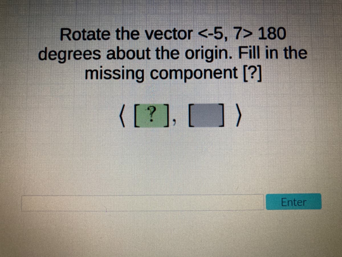 Rotate the vector <-5, 7> 180
degrees about the origin. Fill in the
missing component [?]
([?], [] )
Enter
