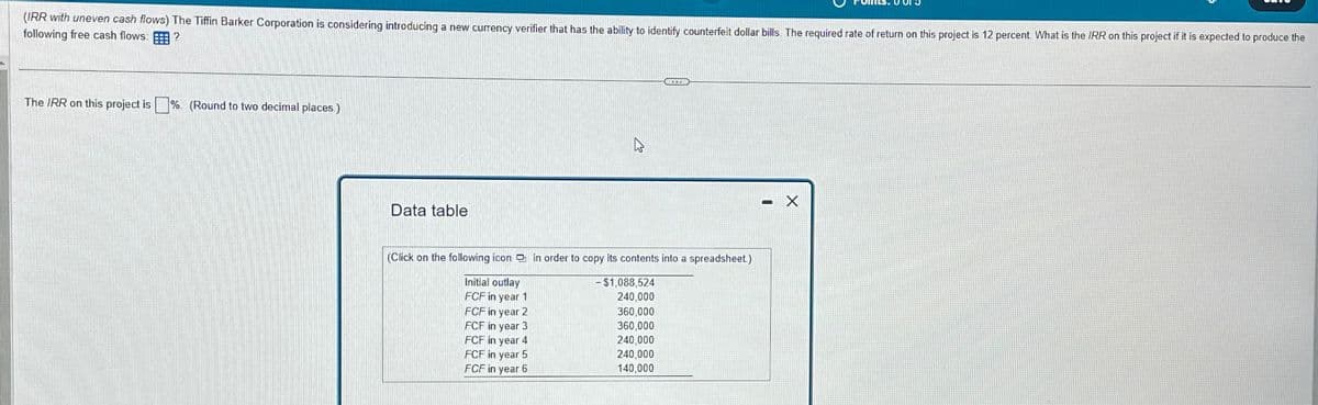 (IRR with uneven cash flows) The Tiffin Barker Corporation is considering introducing a new currency verifier that has the ability to identify counterfeit dollar bills. The required rate of return on this project is 12 percent. What is the IRR on this project if it is expected to produce the
following free cash flows: E
?
The IRR on this project is %. (Round to two decimal places)
Data table
(Click on the following icon in order to copy its contents into a spreadsheet)
Initial outlay
- $1,088,524
FCF in year 1
240,000
FCF in year 2
360,000
FCF in year 3
360,000
FCF in year 4
240,000
FCF in year 5
240,000
FCF in year 6
140,000