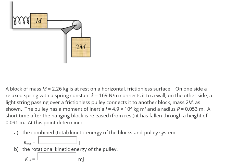 M
2M
A block of mass M = 2.26 kg is at rest on a horizontal, frictionless surface. On one side a
relaxed spring with a spring constant k = 169 N/m connects it to a wall; on the other side, a
light string passing over a frictionless pulley connects it to another block, mass 2M, as
shown. The pulley has a moment of inertia / = 4.9 × 10* kg m? and a radius R = 0.053 m. A
short time after the hanging block is released (from rest) it has fallen through a height of
0.091 m. At this point determine:
a) the combined (total) kinetic energy of the blocks-and-pulley system
Krozal
b) the rotational kinetic energy of the pulley.
Krot =
m)
