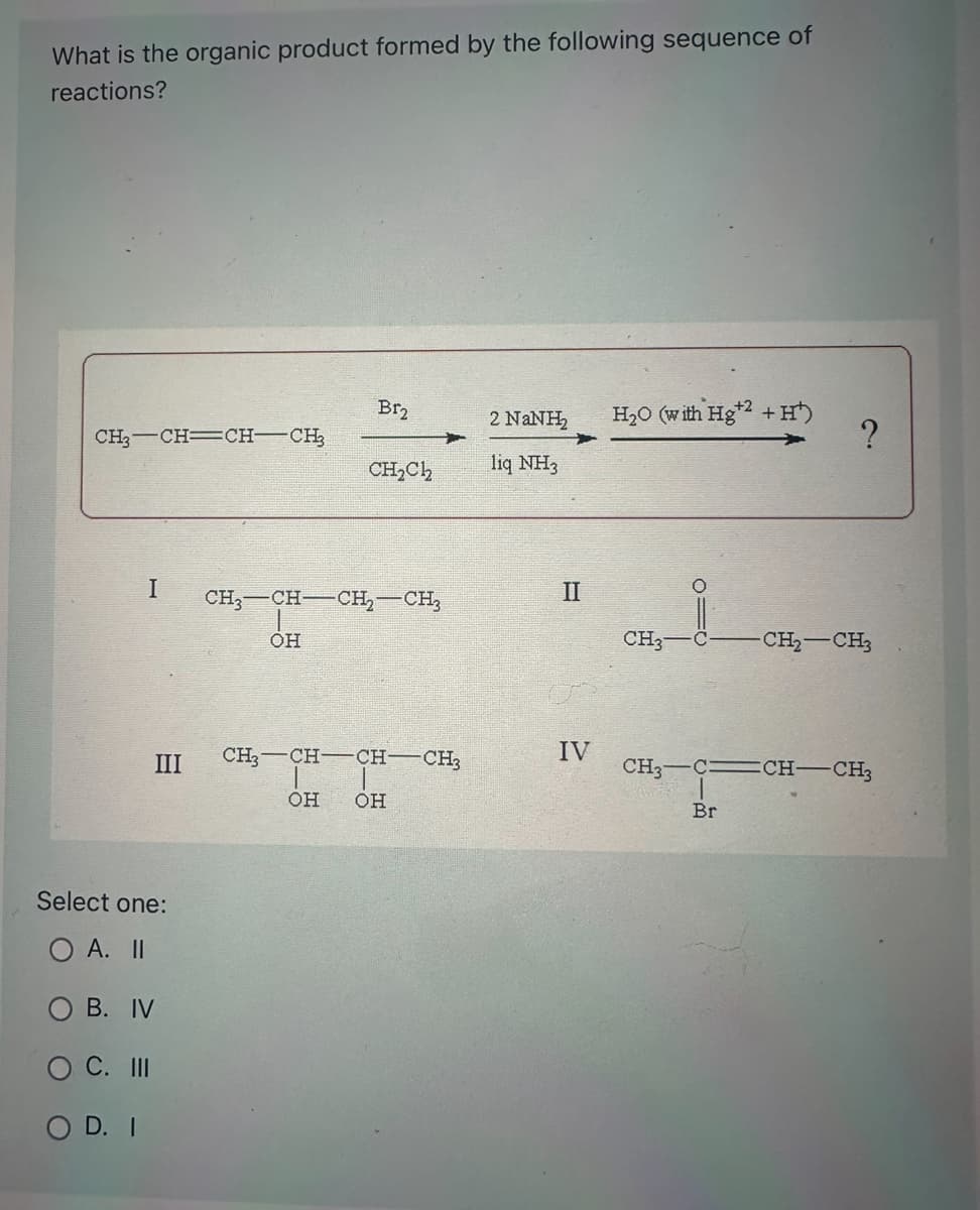 What is the organic product formed by the following sequence of
reactions?
CH3-CH=CH-CH
I
III
Select one:
O A. II
B. IV
O C. III
OD. I
OH
Br₂
CH, CH–CH, CH
=
CH3 CH
CH₂C12
CH- -CH3
OH OH
2 NaNH H₂O (with Hg+2 + H¹)
liq NH3
II
IV
CH3
010
?
Br
-CH₂-CH₂
CH,—C=CH—CH