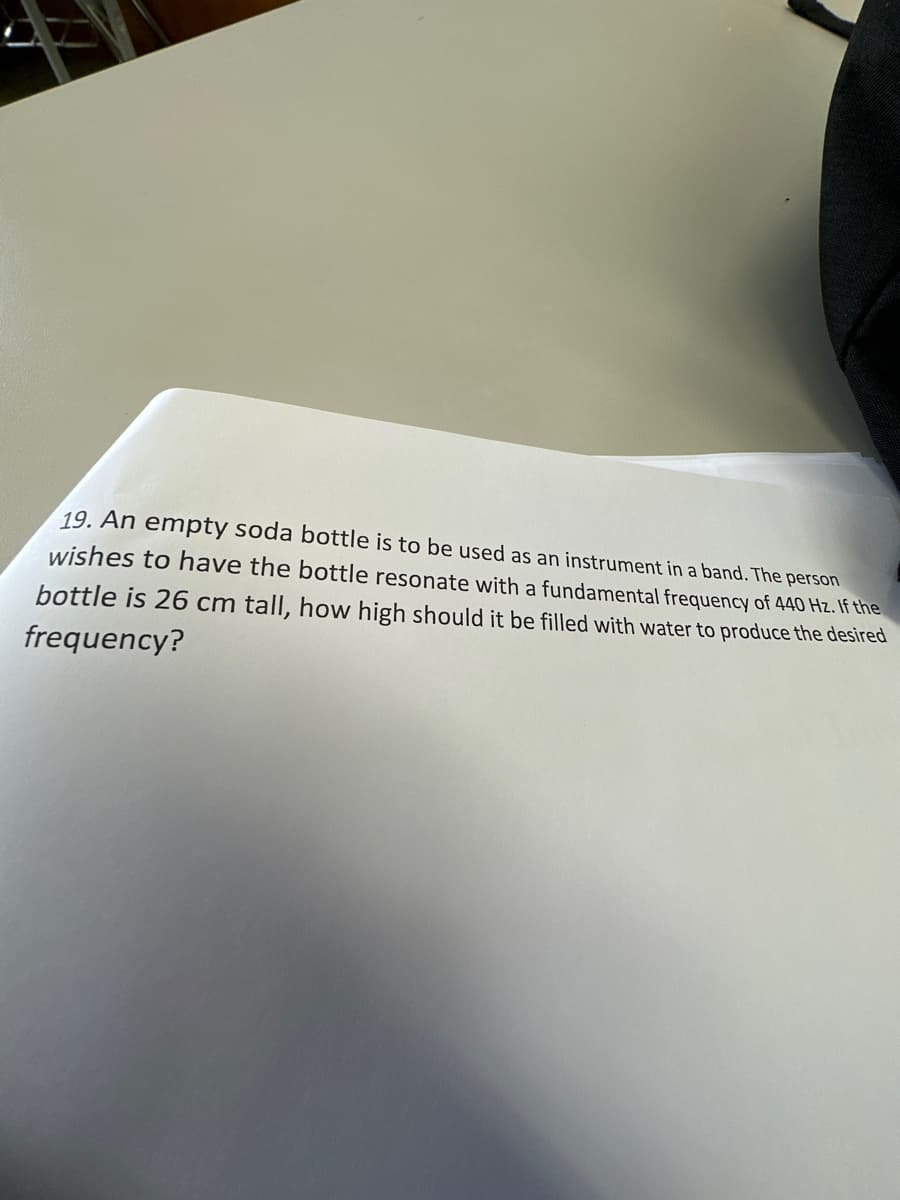 19. An empty soda bottle is to be used as an instrument in a band. The person
wishes to have the bottle resonate with a fundamental frequency of 440 Hz. If the
bottle is 26 cm tall, how high should it be filled with water to produce the desired
frequency?