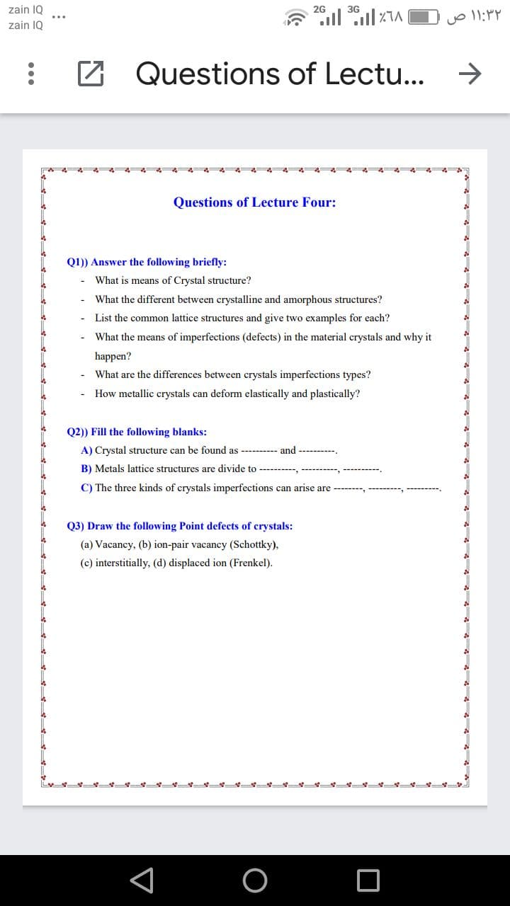 zain 1Q
2G
3G
zain IQ
Z Questions of Lectu...
->
Questions of Lecture Four:
Q1)) Answer the following briefly:
What is means of Crystal structure?
What the different between crystalline and amorphous structures?
List the common lattice structures and give two examples for each?
What the means of imperfections (defects) in the material crystals and why it
happen?
What are the differences between crystals imperfections types?
How metallic crystals can deform elastically and plastically?
Q2)) Fill the following blanks:
A) Crystal structure can be found as -------- and ----------.
B) Metals lattice structures are divide to -----,
C) The three kinds of crystals imperfections can arise are --------, ---------, -----
Q3) Draw the following Point defects of crystals:
(a) Vacancy, (b) ion-pair vacancy (Schottky),
(c) interstitially, (d) displaced ion (Frenkel).
