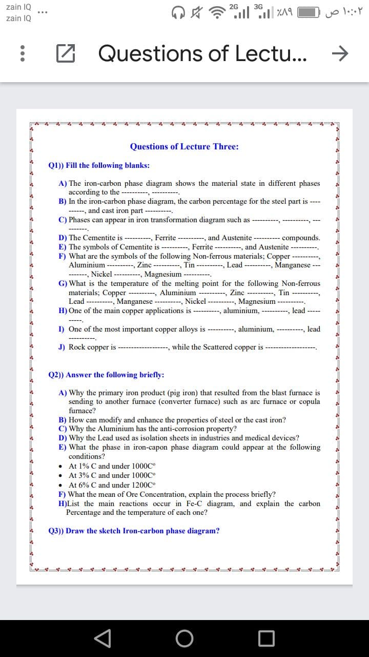 zain 1Q
2G
3G
zain IQ
Questions of Lectu...
->
Questions of Lecture Three:
Q1)) Fill the following blanks:
A) The iron-carbon phase diagram shows the material state in different phases
according to the -- , --------
B) In the iron-carbon phase diagram, the carbon percentage for the steel part is ----
------, and cast iron part ----
C) Phases can appear in iron transformation diagram such as ---------, ---------,
D) The Cementite is --------, Ferrite - , and Austenite ---------- compounds.
E) The symbols of Cementite is ----------, Ferrite ---------, and Austenite -
F) What are the symbols of the following Non-ferrous materials; Copper
Aluminium --------, Zinc --------, Tin ---------- Lead ---------, Manganese --
-------, Nickel - --, Magnesium --- -.
G) What is the temperature of the melting point for the following Non-ferrous
materials; Copper ---------, Aluminium --------
Lead ----------, Manganese --------, Nickel ---------, Magnesium ----------.
H) One of the main copper applications is --------, aluminium, ---
Zinc ----------, Tin ----------,
lead ----
I) One of the most important copper alloys is ---------, aluminium,
lead
J) Rock copper is -----------
---, while the Scattered copper is
Q2)) Answer the following briefly:
A) Why the primary iron product (pig iron) that resulted from the blast furnace is
sending to another furnace (converter furnace) such as arc furnace or copula
furnace?
B) How can modify and enhance the properties of steel or the cast iron?
C) Why the Aluminium has the anti-corrosion property?
D) Why the Lead used as isolation sheets in industries and medical devices?
E) What the phase in iron-capon phase diagram could appear at the following
conditions?
• At 1% C and under 1000c°
• At 3% C and under 1000C°
• At 6% C and under 1200C°
F) What the mean of Ore Concentration, explain the process briefly?
H)List the main reactions occur in Fe-C diagram, and explain the carbon
Percentage and the temperature of each one?
Q3)) Draw the sketch Iron-carbon phase diagram?
