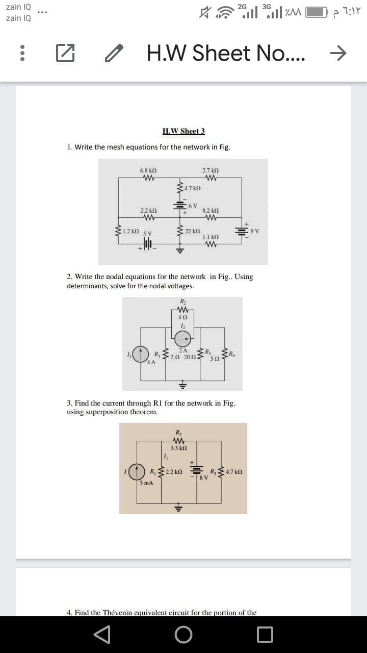 zain 1Q
3G
zain IQ
Z 0 H.W Sheet No...
->
H.W Sheet 3
1. Write the mesh equations for the network in Fig.
6.8 kf.
2.7 kn
4.7 k
E 6 V
2.2 kf
8.2 kΩ
E1.2 kn 5 V
22 kn
1.1 kn
2. Write the nodal equations for the network in Fig.. Using
determinants, solve for the nodal voltages.
R2
40
2A
R320 20n
4 A
50-
3. Find the current through R1 for the network in Fig.
using superposition theorem.
R,
3.3 kn
(1) R,22 kn
R,4.7 kn
5 mA
4. Find the Thévenin equivalent circuit for the portion of the
...
