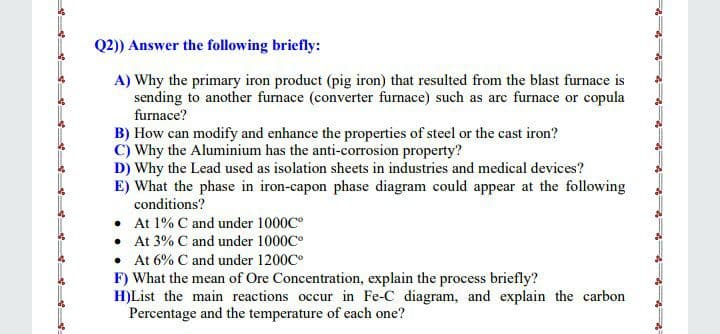 Q2)) Answer the following briefly:
A) Why the primary iron product (pig iron) that resulted from the blast furnace is
sending to another furnace (converter furnace) such as are furnace or copula
furnace?
B) How can modify and enhance the properties of steel or the cast iron?
C) Why the Aluminium has the anti-corrosion property?
D) Why the Lead used as isolation sheets in industries and medical devices?
E) What the phase in iron-capon phase diagram could appear at the following
conditions?
• At 1% C and under 1000C
• At 3% C and under 1000C°
• At 6% C and under 1200C
F) What the mean of Ore Concentration, explain the process briefly?
H)List the main reactions occur in Fe-C diagram, and explain the carbon
Percentage and the temperature of each one?
