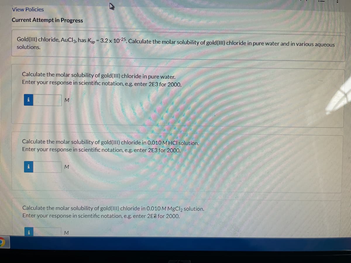 View Policies
Current Attempt in Progress
Gold(III) chloride, AuCl3, has Ksp = 3.2 x 1025. Calculate the molar solubility of gold(III) chloride in pure water and in various aqueous
solutions.
Calculate the molar solubility of gold(III) chloride in pure water.
Enter your response in scientific notation, e.g. enter 2E3 for 2000.
i
Calculate the molar solubility of gold(II) chloride in 0.010 M HCl solution.
Enter your response in scientific notation, e.g. enter 2E3 for 2000.
M.
Calculate the molar solubility of gold(III) chloride in 0.010 M MgCl2 solution.
Enter your response in scientific notation, e.g. enter 2E8 for 2000.
M
