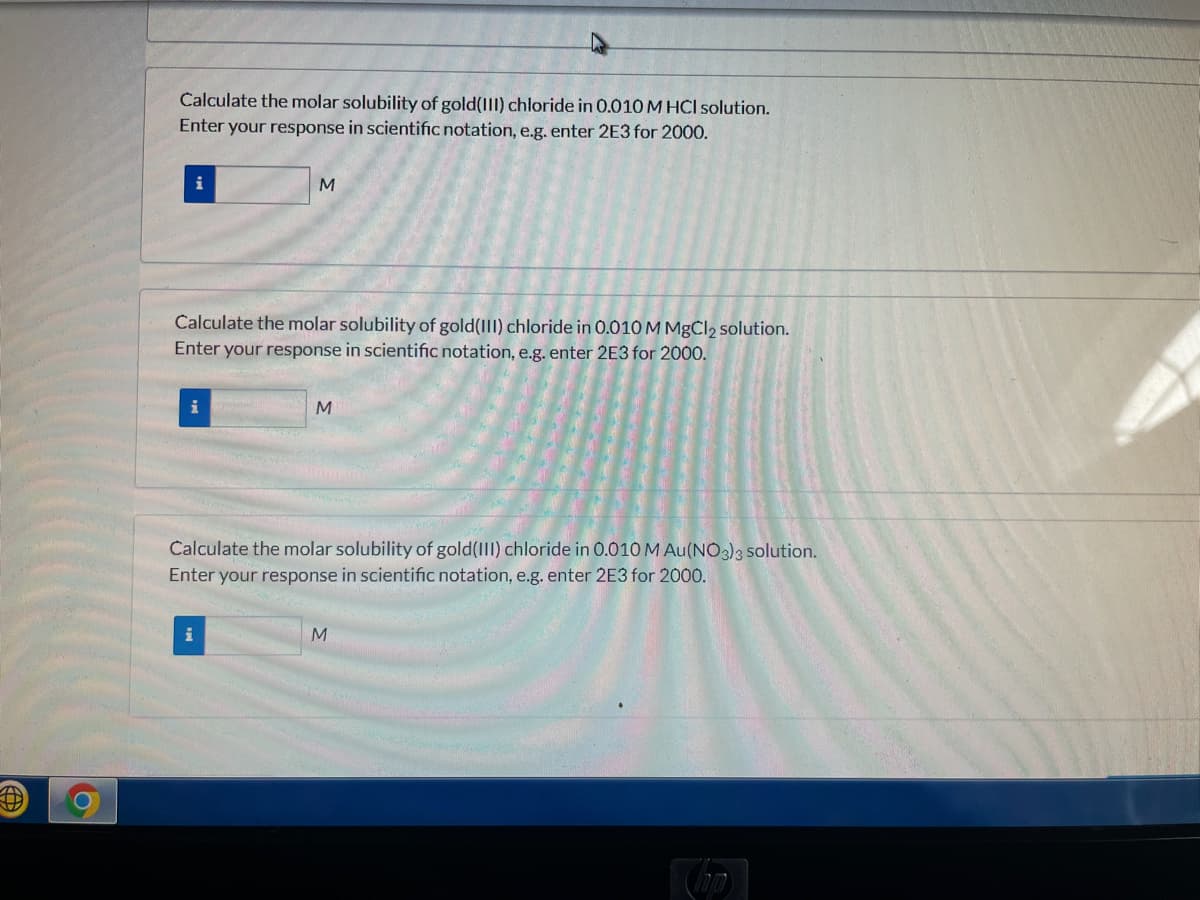 Calculate the molar solubility of gold(III) chloride in 0.010M HCI solution.
Enter your response in scientific notation, e.g. enter 2E3 for 2000.
i
Calculate the molar solubility of gold(III) chloride in 0.010 M MBCI2 solution.
Enter your response in scientific notation, e.g. enter 2E3 for 2000.
i
Calculate the molar solubility of gold(III) chloride in 0.010 M Au(NO3)3 solution.
Enter your response in scientific notation, e.g. enter 2E3 for 2000.
