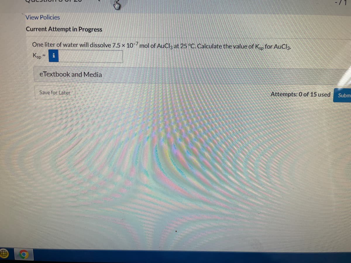 View Policies
Current Attempt in Progress
One liter of water will dissolve 7.5 x 10-mol of AuCl3 at 25 °C. Calculate the value of Ksp for AuCl3.
Ksp
eTextbook and Media
Save for Later
Attempts: 0 of 15 used
Subm
