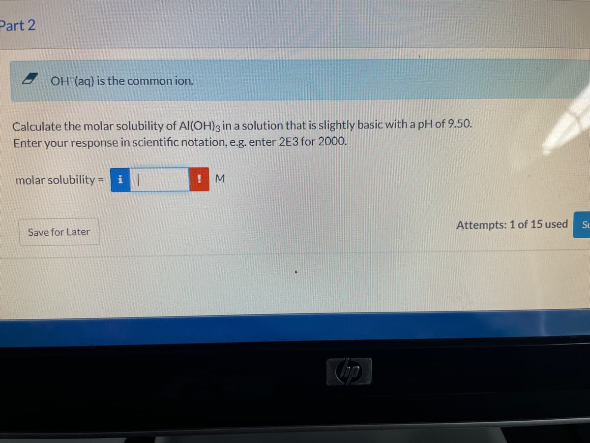 Part 2
OH (aq) is the common ion.
Calculate the molar solubility of Al(OH)3 in a solution that is slightly basic with a pH of 9.50.
Enter your response in scientific notation, e.g. enter 2E3 for 2000.
molar solubility = il
%3D
Attempts: 1 of 15 used
Su
Save for Later
