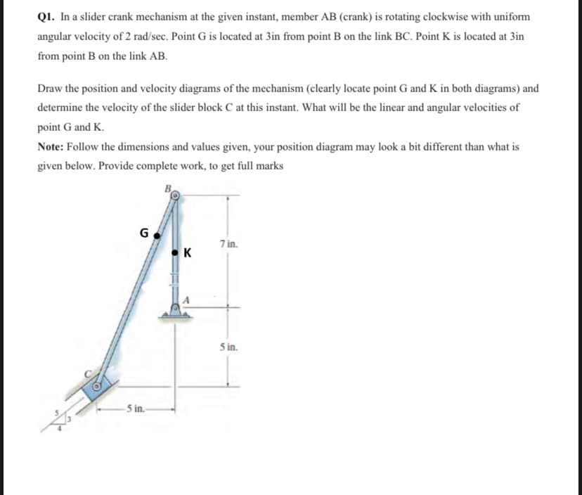 Q1. In a slider crank mechanism at the given instant, member AB (crank) is rotating clockwise with uniform
angular velocity of 2 rad/sec. Point G is located at 3in from point B on the link BC. Point K is located at 3in
from point B on the link AB.
Draw the position and velocity diagrams of the mechanism (clearly locate point G and K in both diagrams) and
determine the velocity of the slider block C at this instant. What will be the linear and angular velocities of
point G and K.
Note: Follow the dimensions and values given, your position diagram may look a bit different than what is
given below. Provide complete work, to get full marks
G
7 in.
K
5 in.
- 5 in-
