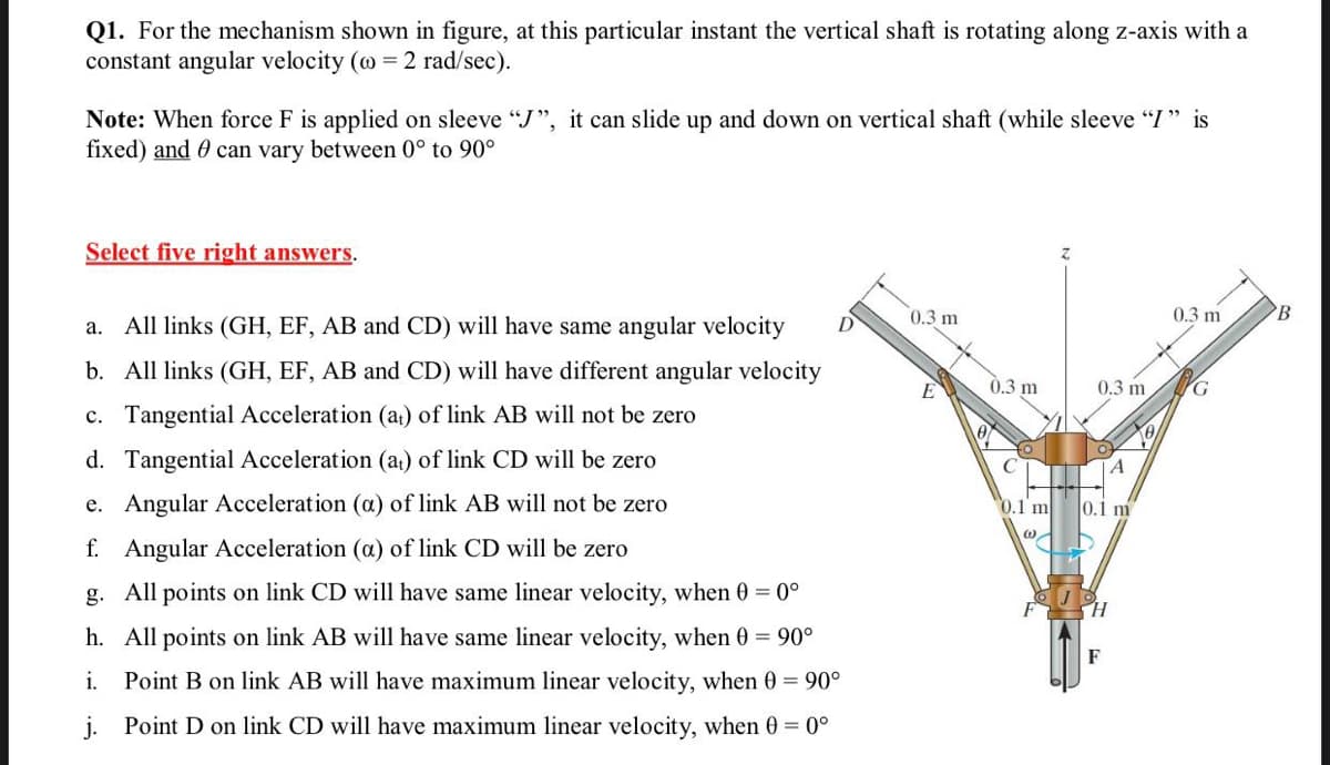 Q1. For the mechanism shown in figure, at this particular instant the vertical shaft is rotating along z-axis with a
constant angular velocity (@ = 2 rad/sec).
Note: When force F is applied on sleeve "J", it can slide up and down on vertical shaft (while sleeve "I " is
fixed) and 0 can vary between 0° to 90°
Select five right answers.
0.3 m
0.3 m
a. All links (GH, EF, AB and CD) will have same angular velocity
b. All links (GH, EF, AB and CD) will have different angular velocity
E
0.3 m
0.3 m
G
c. Tangential Acceleration (a) of link AB will not be zero
d. Tangential Acceleration (a) of link CD will be zero
A
e. Angular Acceleration (a) of link AB will not be zero
0.1 m
0.1 m
f. Angular Acceleration (a) of link CD will be zero
g. All points on link CD will have same linear velocity, when 0 = 0°
h. All points on link AB will have same linear velocity, when 0 = 90°
F
i.
Point B on link AB will have maximum linear velocity, when 0 = 90°
j. Point D on link CD will have maximum linear velocity, when 0 = 0°
