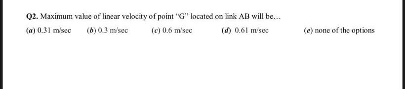 Q2. Maximum value of linear velocity of point "G" located on link AB will be...
(a) 0.31 m/sec
(b) 0.3 m/sec
(c) 0.6 m/sec
(d) 0.61 m/sec
(e) none of the options
