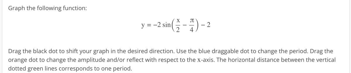 Graph the following function:
y=-2 sin(-)-2
4
Drag the black dot to shift your graph in the desired direction. Use the blue draggable dot to change the period. Drag the
orange dot to change the amplitude and/or reflect with respect to the x-axis. The horizontal distance between the vertical
dotted green lines corresponds to one period.