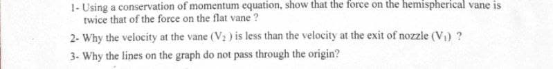 1- Using a conservation of momentum equation, show that the force on the hemispherical vane is
twice that of the force on the flat vane ?
2- Why the velocity at the vane (V2 ) is less than the velocity at the exit of nozzle (V) ?
3- Why the lines on the graph do not pass through the origin?
