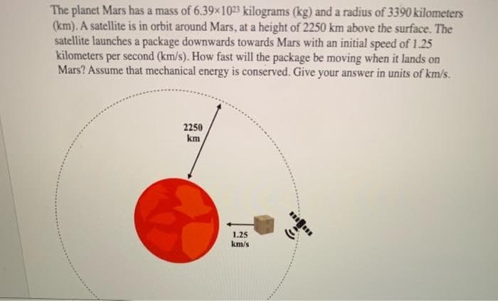 The planet Mars has a mass of 6.39x1023 kilograms (kg) and a radius of 3390 kilometers
(km). A satellite is in orbit around Mars, at a height of 2250 km above the surface. The
satellite launches a package downwards towards Mars with an initial speed of 1.25
kilometers per second (km/s). How fast will the package be moving when it lands on
Mars? Assume that mechanical energy is conserved. Give your answer in units of km/s.
2250
km
1.25
km/s
