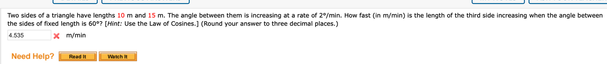 Two sides of a triangle have lengths 10 m and 15 m. The angle between them is increasing at a rate of 2°/min. How fast (in m/min) is the length of the third side increasing when the angle between
the sides of fixed length is 60°? [Hint: Use the Law of Cosines.] (Round your answer to three decimal places.)
4.535
X m/min
Need Help?
Read It
Watch It
