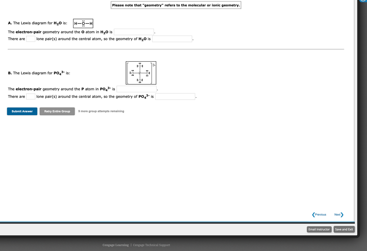 Please note that "geometry" refers to the molecular or ionic geometry.
A. The Lewis diagram for H20 is:
The electron-pair geometry around the O atom in H20 is
There are
lone pair(s) around the central atom, so the geometry of H20 is
:0:
3-
B. The Lewis diagram for PO43- is:
O:
:0:
The electron-pair geometry around the P atom in PO43-
is
There are
lone pair(s) around the central atom, so the geometry of PO43- is
Submit Answer
Retry Entire Group
9 more group attempts remaining
Previous
Next
Email Instructor
Save and Exit
Cengage Learning | Cengage Technical Support
:0:
