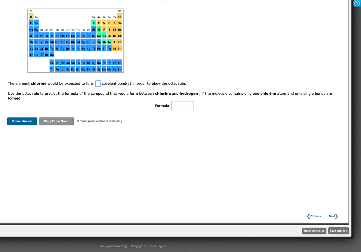 1A
8A
H 2A
3A 4A 5A 6A 7A He
BCNO F Ne
Li Be
Na Mg 3B 4B 5B 6B 7B
1B 28 A1 Si PS CI Ar
8B
K Ca sc Ti v Cr Mn Fe Co Ni Cu Zn Ga Ge As Se Br Kr
Rb Sr Y Zr Nb Mo Tc Ru Rh Pd Ag cd In Sn Sb Te 1 Xe
Cs Ba La Hf Ta w Re Os Ir Pt Au Hg TI Pb Bi Po At Rn
W
Fr Ra Ac Rf Ha
Ce Pr Nd Pm Sm Eu Gd Tb Dy Ho Er Tm Yb Lu
Th Pa u Np Pu Am Cm Bk Cf Es Fm Md No Lr
The element chlorine would be expected to form covalent bond(s) in order to obey the octet rule.
Use the octet rule to predict the formula of the compound that would form between chlorine and hydrogen , if the molecule contains only one chlorine atom and only single bonds are
formed.
Formula:
Submit Answer
Retry Entire Group
9 more group attempts remaining
Previous
Next
Email Instructor
Save and Exit
Cengage Learning | Cengage Technical Support
