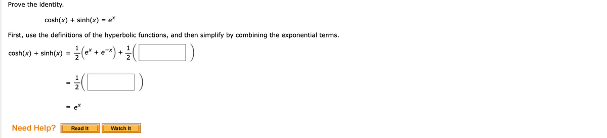 Prove the identity.
cosh(x) + sinh(x) = e*
First, use the definitions of the hyperbolic functions, and then simplify by combining the exponential terms.
cosh(x) + sinh(x)
1
ex + e
1
+
1
ex
Need Help?
Watch It
Read It
