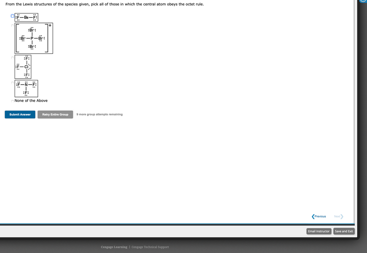 From the Lewis structures of the species given, pick all of those in which the central atom obeys the octet rule.
:F-Be-F:
:Br:
:er-P-Br:
:Br:
:F:
:F:
O None of the Above
Submit Answer
Retry Entire Group
9 more group attempts remaining
Previous
Next
Email Instructor
Save and Exit
Cengage Learning | Cengage Technical Support
