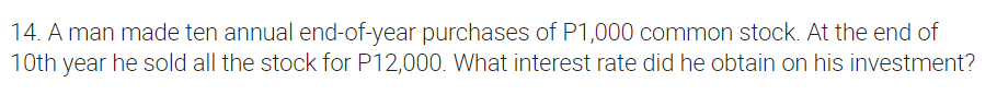 14. A man made ten annual end-of-year purchases of P1,000 common stock. At the end of
10th year he sold all the stock for P12,000. What interest rate did he obtain on his investment?
