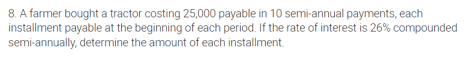 8. A farmer bought a tractor costing 25,000 payable in 10 semi-annual payments, each
installment payable at the beginning of each period. If the rate of interest is 26% compounded
semi-annually, determine the amount of each installment.
