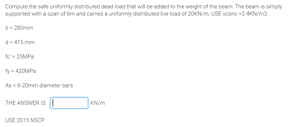 Compute the safe uniformly distributed dead load that will be added to the weight of the beam. The beam is simply
supported with a span of 6m and carries a uniformly distributed live load of 20KN/m. USE yconc =2 4KN/m3.
b = 280mm
d = 415 mm
fc' = 25MPA
fy = 420MPA
As = 6-20mm diameter bars
THE ANSWER IS|
KN/m
USE 2015 NSCP
