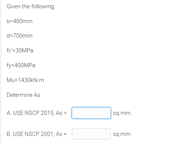 Given the following:
b=480mm
d=700mm
fc'=30MPA
fy=400MPA
Mu=1430kN-m
Determine As
A. USE NSCP 2015, As =
sq.mm.
B. USE NSCP 2001, As =
sq.mm.
