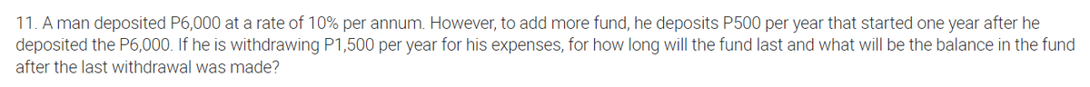 11. A man deposited P6,000 at a rate of 10% per annum. However, to add more fund, he deposits P500 per year that started one year after he
deposited the P6,000. If he is withdrawing P1,500 per year for his expenses, for how long will the fund last and what will be the balance in the fund
after the last withdrawal was made?
