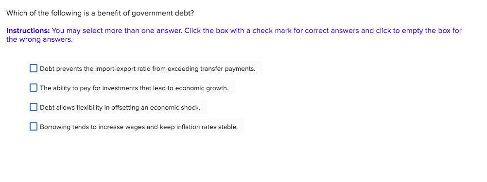 Which of the following is a benefit of government debt?
Instructions: You may select more than one answer. Click the box with a check mark for correct answers and click to empty the box for
the wrong answers.
Debt prevents the import-export ratio from exceeding transfer payments.
The ability to pay for investments that lead to economic growth.
Debt allows flexibility in offsetting an economic shock.
Borrowing tends to increase wages and keep inflation rates stable.